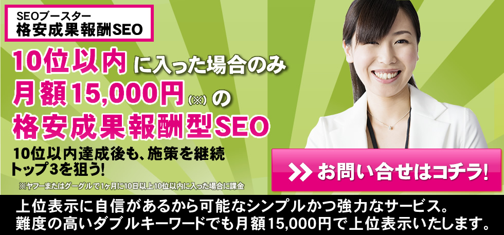 10位以内に入った場合のみ月額15,000円の格安成果報酬型SEO 10位以内達成後も、施策を継続トップ3を狙う！上位表示に自信があるから可能なシンプルかつ強力なサービス。難度の高いダブルキーワードでも月額15,000円で上位表示いたします。